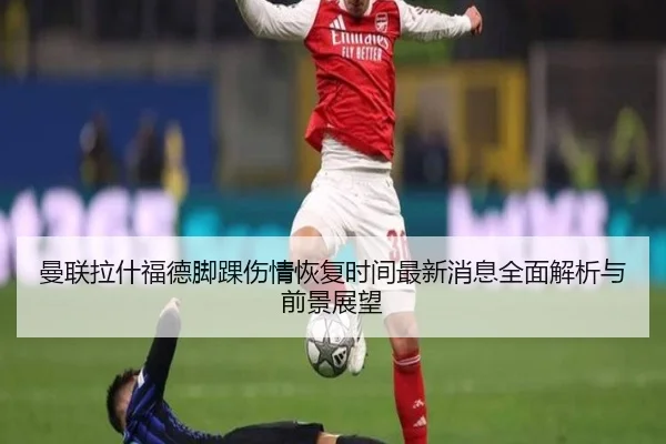 曼联拉什福德脚踝伤情恢复时间最新消息全面解析与前景展望