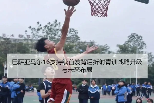 巴萨亚马尔16岁持续首发背后折射青训战略升级与未来布局