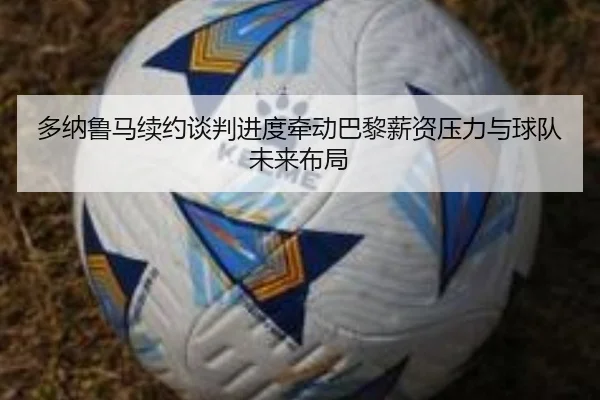 多纳鲁马续约谈判进度牵动巴黎薪资压力与球队未来布局