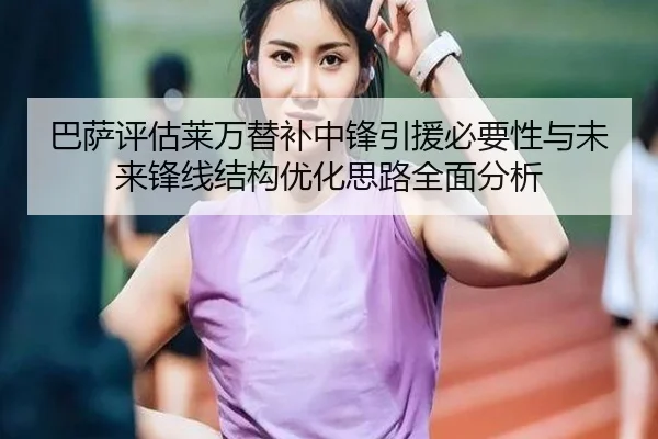 巴萨评估莱万替补中锋引援必要性与未来锋线结构优化思路全面分析