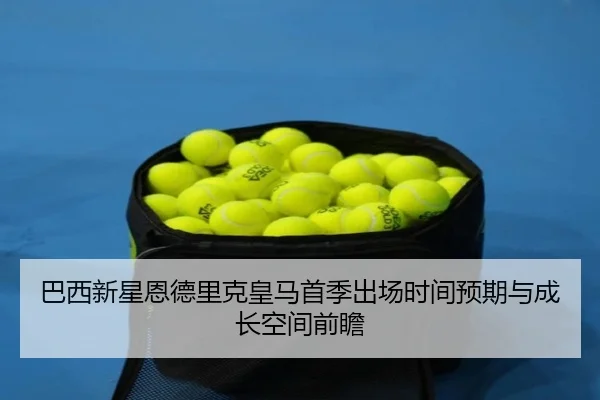 巴西新星恩德里克皇马首季出场时间预期与成长空间前瞻