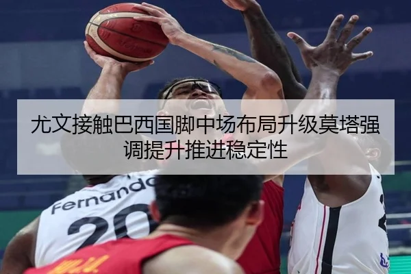 尤文接触巴西国脚中场布局升级莫塔强调提升推进稳定性