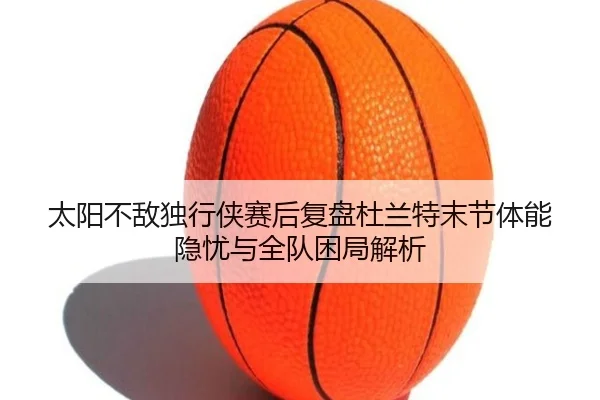 太阳不敌独行侠赛后复盘杜兰特末节体能隐忧与全队困局解析 | okooo